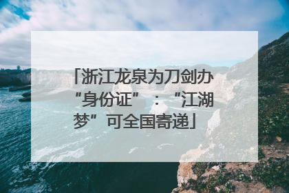 浙江龙泉为刀剑办“身份证”：“江湖梦”可全国寄递