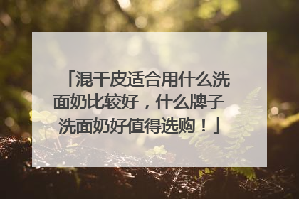 混干皮适合用什么洗面奶比较好，什么牌子洗面奶好值得选购！
