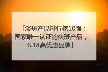 淡斑产品排行榜10强：国家唯一认证的祛斑产品，6.18高优惠品牌