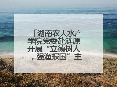 湖南农大水产学院党委赴涟源开展“立德树人，强渔报国”主题党建活动