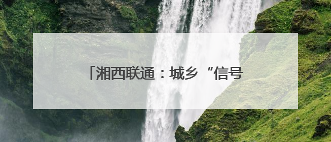 湘西联通：城乡“信号升格” 消除通信盲区