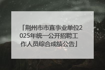 荆州市市直事业单位2025年统一公开招聘工作人员综合成绩公告