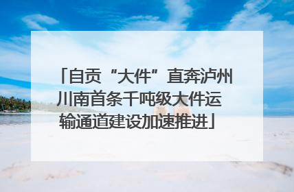 自贡“大件”直奔泸州 川南首条千吨级大件运输通道建设加速推进