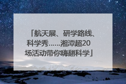 航天展、研学路线、科学秀……湘潭超20场活动带你嗨翻科学