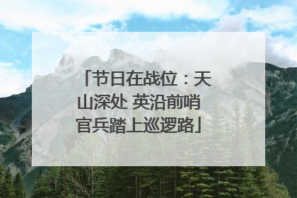 节日在战位：天山深处 英沿前哨官兵踏上巡逻路