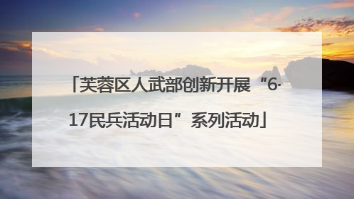 芙蓉区人武部创新开展“6·17民兵活动日”系列活动
