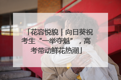 花容悦貌｜向日葵祝考生“一举夺魁”，高考带动鲜花热潮