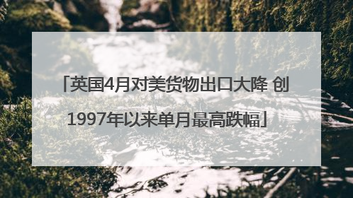 英国4月对美货物出口大降 创1997年以来单月最高跌幅
