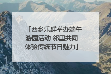 西乡乐群举办端午游园活动 邻里共同体验传统节日魅力