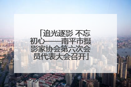 追光逐影 不忘初心——南平市摄影家协会第六次会员代表大会召开