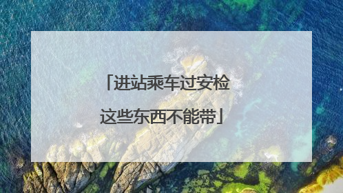 进站乘车过安检 这些东西不能带