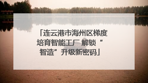 连云港市海州区梯度培育智能工厂 解锁“智造”升级新密码
