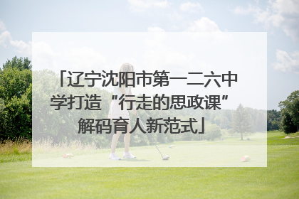 辽宁沈阳市第一二六中学打造“行走的思政课” 解码育人新范式