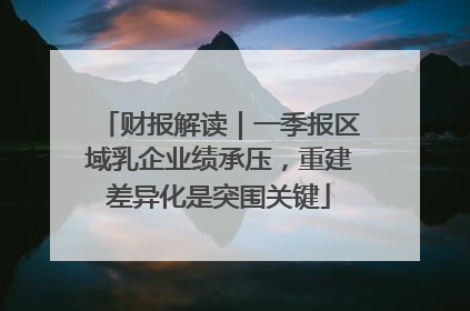 财报解读｜一季报区域乳企业绩承压，重建差异化是突围关键