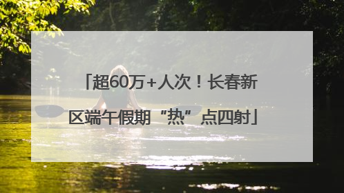 超60万+人次！长春新区端午假期“热”点四射