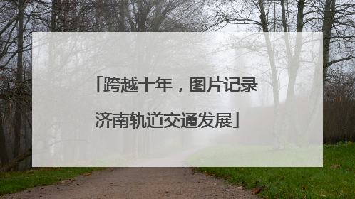 跨越十年，图片记录济南轨道交通发展