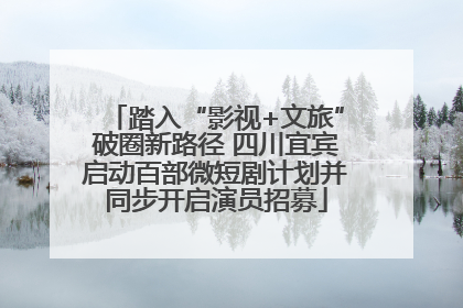 踏入“影视+文旅”破圈新路径 四川宜宾启动百部微短剧计划并同步开启演员招募