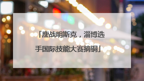 鏖战明斯克，淄博选手国际技能大赛摘铜