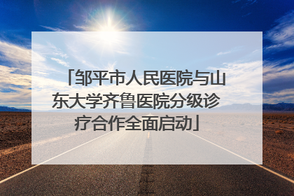 邹平市人民医院与山东大学齐鲁医院分级诊疗合作全面启动