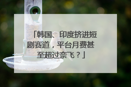 韩国、印度挤进短剧赛道，平台月费甚至超过奈飞？