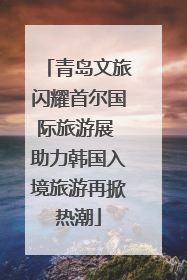 青岛文旅闪耀首尔国际旅游展 助力韩国入境旅游再掀热潮