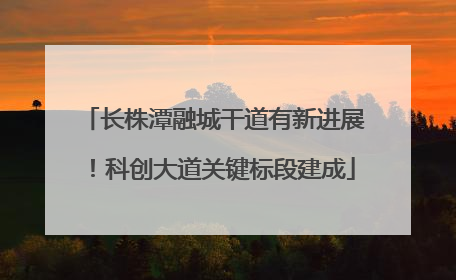 长株潭融城干道有新进展！科创大道关键标段建成