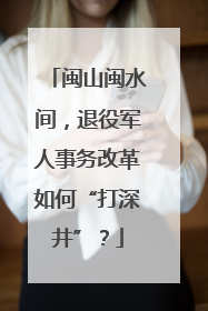 闽山闽水间，退役军人事务改革如何“打深井”？