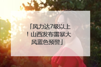 风力达7级以上！山西发布雷暴大风蓝色预警