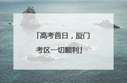 高考首日，厦门考区一切顺利