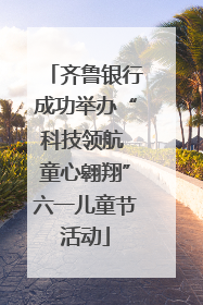 齐鲁银行成功举办“科技领航 童心翱翔”六一儿童节活动