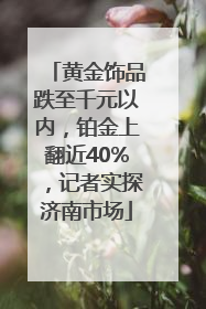 黄金饰品跌至千元以内，铂金上翻近40%，记者实探济南市场