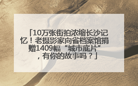 10万张街拍浓缩长沙记忆！老摄影家向省档案馆捐赠1409幅“城市底片”，有你的故事吗？