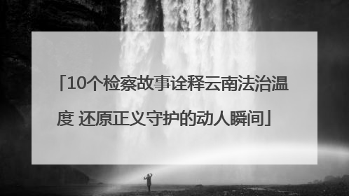 10个检察故事诠释云南法治温度 还原正义守护的动人瞬间