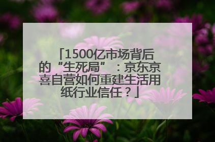 1500亿市场背后的“生死局”：京东京喜自营如何重建生活用纸行业信任？