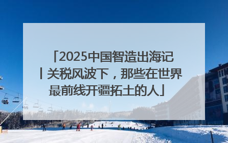 2025中国智造出海记丨关税风波下，那些在世界最前线开疆拓土的人