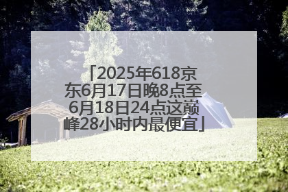 2025年618京东6月17日晚8点至6月18日24点这巅峰28小时内最便宜