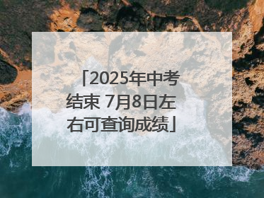 2025年中考结束 7月8日左右可查询成绩