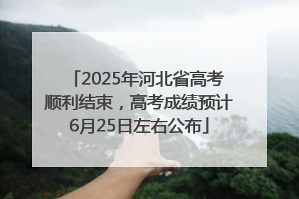2025年河北省高考顺利结束，高考成绩预计6月25日左右公布