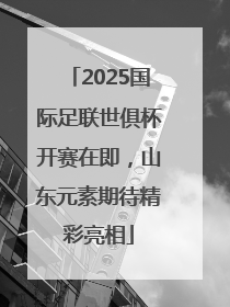 2025国际足联世俱杯开赛在即，山东元素期待精彩亮相