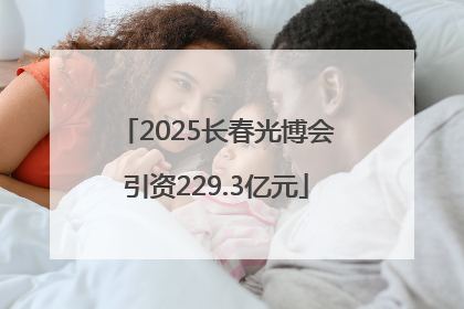 2025长春光博会引资229.3亿元