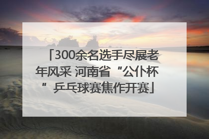 300余名选手尽展老年风采 河南省“公仆杯”乒乓球赛焦作开赛