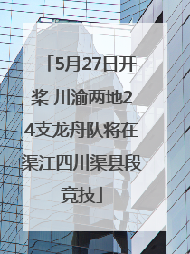 5月27日开桨 川渝两地24支龙舟队将在渠江四川渠县段竞技