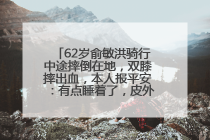62岁俞敏洪骑行中途摔倒在地，双膝摔出血，本人报平安：有点睡着了，皮外伤，不用担心