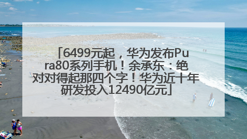 6499元起，华为发布Pura80系列手机！余承东：绝对对得起那四个字！华为近十年研发投入12490亿元