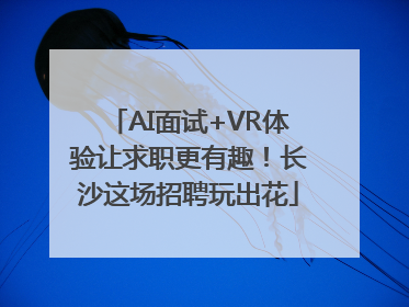 AI面试+VR体验让求职更有趣！长沙这场招聘玩出花